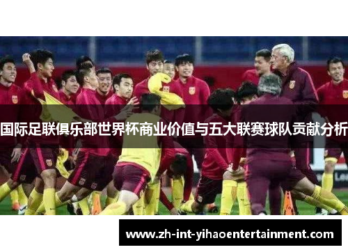 国际足联俱乐部世界杯商业价值与五大联赛球队贡献分析 国际足联俱乐部世界杯商业价值与五大联赛球队贡献分析